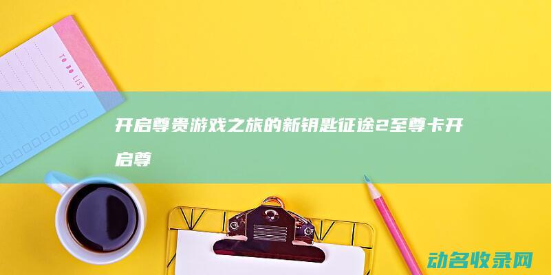 开启尊贵游戏之旅的新钥匙 征途2至尊卡 (开启尊贵游戏怎么玩)