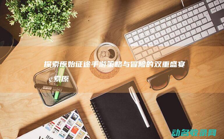 探索原始征途手游 策略与冒险的双重盛宴 (探索原始征途的小说)