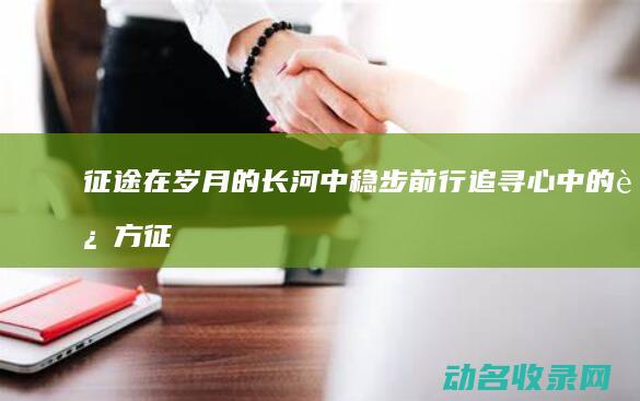 征途 在岁月的长河中稳步前行 追寻心中的远方 (征途岁月的小说)