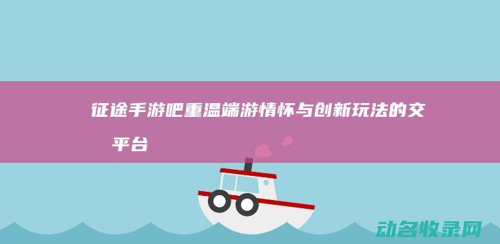 征途手游吧 重温端游情怀与创新玩法的交流平台 (征途重制版花钱攻略)
