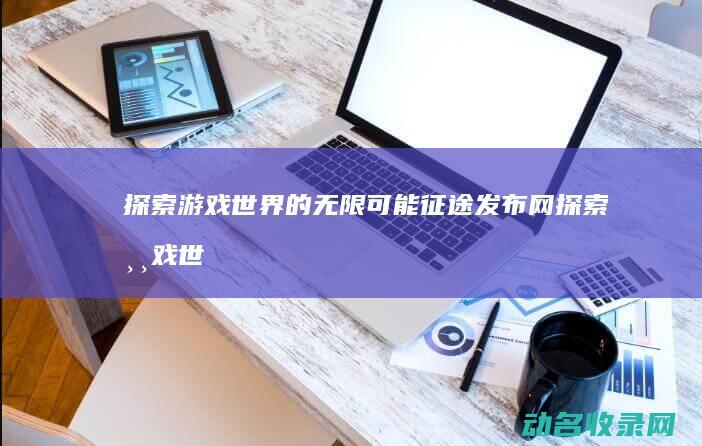 探索游戏世界的无限可能 征途发布网 (探索游戏世界中的城市规划)