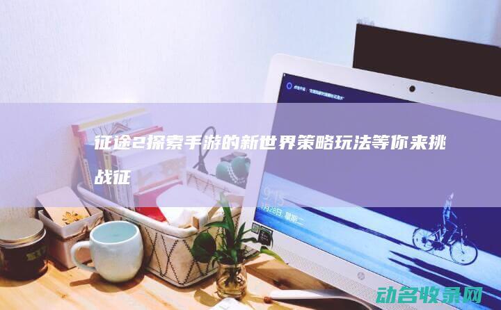 征途2 探索 手游的新世界 策略玩法等你来挑战 (征途2手游怎么开刺探)