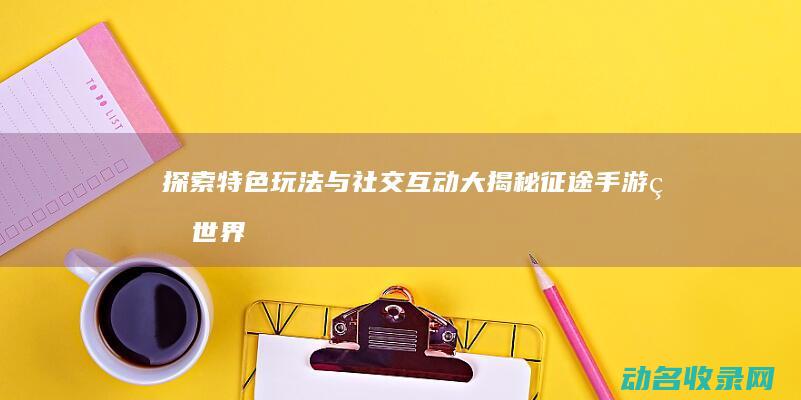 探索 特色玩法与社交互动大揭秘 征途手游 的世界 (探索特色玩法介绍)