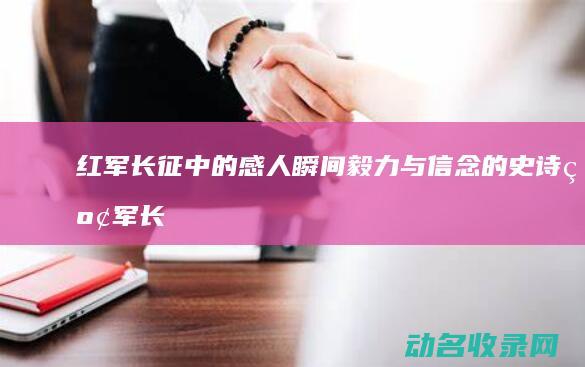 红军长征中的感人瞬间 毅力与信念的史诗 (红军长征中的重大事件)