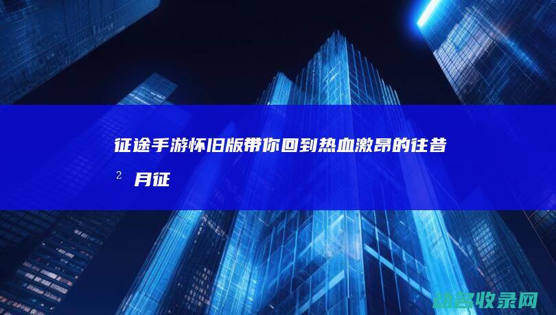 征途手游怀旧版 带你回到热血激昂的往昔岁月 (征途手游怀旧版官网)