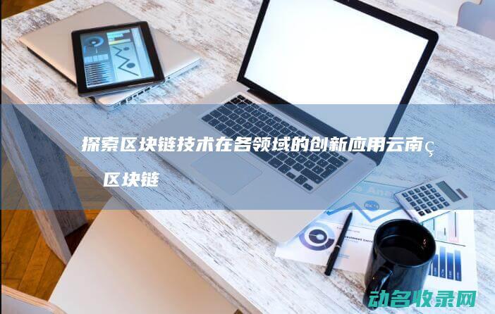 探索区块链技术在各领域的创新应用 云南省区块链创新大赛 (探索区块链技术在什么方面的应用)
