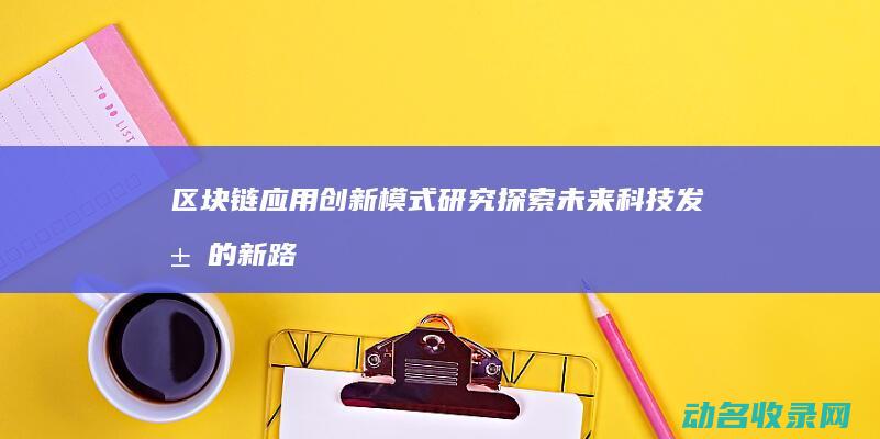区块链应用创新模式研究 探索未来科技发展的新路径 (区块链应用创新大赛)